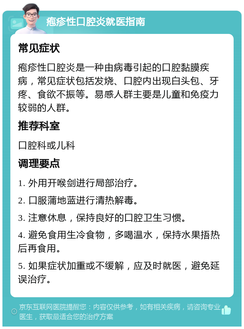 疱疹性口腔炎就医指南 常见症状 疱疹性口腔炎是一种由病毒引起的口腔黏膜疾病，常见症状包括发烧、口腔内出现白头包、牙疼、食欲不振等。易感人群主要是儿童和免疫力较弱的人群。 推荐科室 口腔科或儿科 调理要点 1. 外用开喉剑进行局部治疗。 2. 口服蒲地蓝进行清热解毒。 3. 注意休息，保持良好的口腔卫生习惯。 4. 避免食用生冷食物，多喝温水，保持水果捂热后再食用。 5. 如果症状加重或不缓解，应及时就医，避免延误治疗。