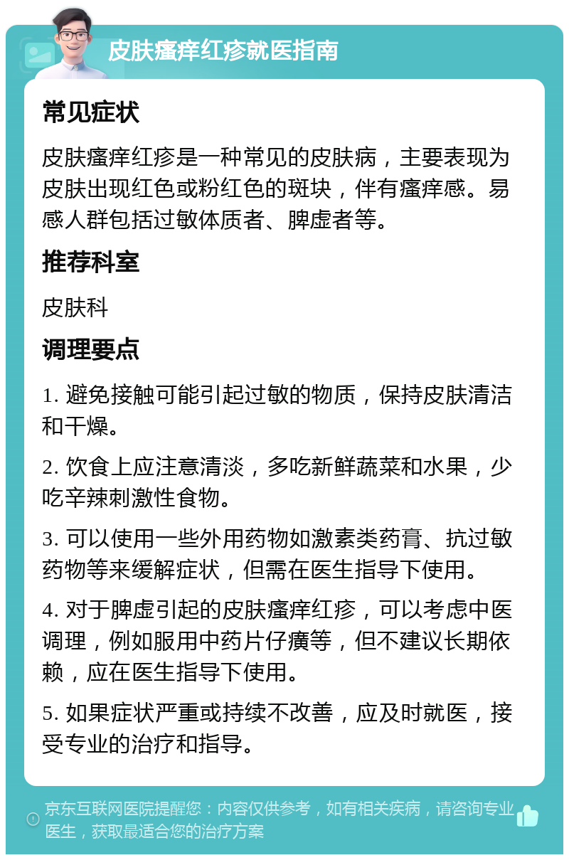 皮肤瘙痒红疹就医指南 常见症状 皮肤瘙痒红疹是一种常见的皮肤病，主要表现为皮肤出现红色或粉红色的斑块，伴有瘙痒感。易感人群包括过敏体质者、脾虚者等。 推荐科室 皮肤科 调理要点 1. 避免接触可能引起过敏的物质，保持皮肤清洁和干燥。 2. 饮食上应注意清淡，多吃新鲜蔬菜和水果，少吃辛辣刺激性食物。 3. 可以使用一些外用药物如激素类药膏、抗过敏药物等来缓解症状，但需在医生指导下使用。 4. 对于脾虚引起的皮肤瘙痒红疹，可以考虑中医调理，例如服用中药片仔癀等，但不建议长期依赖，应在医生指导下使用。 5. 如果症状严重或持续不改善，应及时就医，接受专业的治疗和指导。