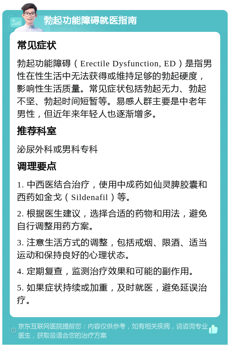 勃起功能障碍就医指南 常见症状 勃起功能障碍（Erectile Dysfunction, ED）是指男性在性生活中无法获得或维持足够的勃起硬度，影响性生活质量。常见症状包括勃起无力、勃起不坚、勃起时间短暂等。易感人群主要是中老年男性，但近年来年轻人也逐渐增多。 推荐科室 泌尿外科或男科专科 调理要点 1. 中西医结合治疗，使用中成药如仙灵脾胶囊和西药如金戈（Sildenafil）等。 2. 根据医生建议，选择合适的药物和用法，避免自行调整用药方案。 3. 注意生活方式的调整，包括戒烟、限酒、适当运动和保持良好的心理状态。 4. 定期复查，监测治疗效果和可能的副作用。 5. 如果症状持续或加重，及时就医，避免延误治疗。