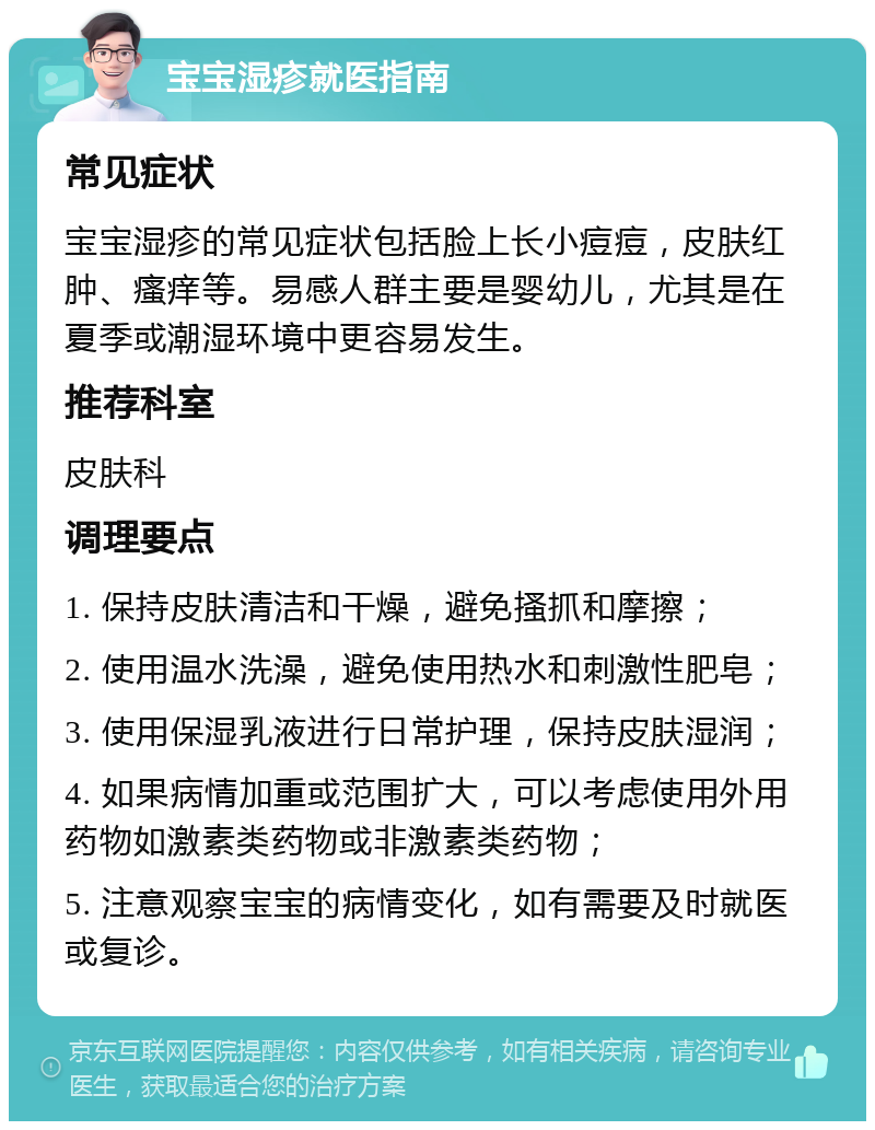 宝宝湿疹就医指南 常见症状 宝宝湿疹的常见症状包括脸上长小痘痘，皮肤红肿、瘙痒等。易感人群主要是婴幼儿，尤其是在夏季或潮湿环境中更容易发生。 推荐科室 皮肤科 调理要点 1. 保持皮肤清洁和干燥，避免搔抓和摩擦； 2. 使用温水洗澡，避免使用热水和刺激性肥皂； 3. 使用保湿乳液进行日常护理，保持皮肤湿润； 4. 如果病情加重或范围扩大，可以考虑使用外用药物如激素类药物或非激素类药物； 5. 注意观察宝宝的病情变化，如有需要及时就医或复诊。