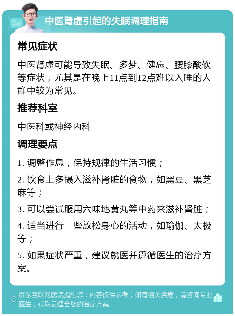 中医肾虚引起的失眠调理指南 常见症状 中医肾虚可能导致失眠、多梦、健忘、腰膝酸软等症状，尤其是在晚上11点到12点难以入睡的人群中较为常见。 推荐科室 中医科或神经内科 调理要点 1. 调整作息，保持规律的生活习惯； 2. 饮食上多摄入滋补肾脏的食物，如黑豆、黑芝麻等； 3. 可以尝试服用六味地黄丸等中药来滋补肾脏； 4. 适当进行一些放松身心的活动，如瑜伽、太极等； 5. 如果症状严重，建议就医并遵循医生的治疗方案。