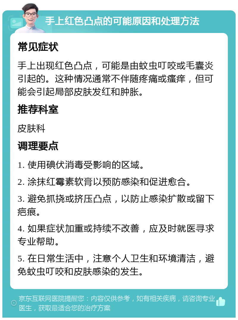 手上红色凸点的可能原因和处理方法 常见症状 手上出现红色凸点，可能是由蚊虫叮咬或毛囊炎引起的。这种情况通常不伴随疼痛或瘙痒，但可能会引起局部皮肤发红和肿胀。 推荐科室 皮肤科 调理要点 1. 使用碘伏消毒受影响的区域。 2. 涂抹红霉素软膏以预防感染和促进愈合。 3. 避免抓挠或挤压凸点，以防止感染扩散或留下疤痕。 4. 如果症状加重或持续不改善，应及时就医寻求专业帮助。 5. 在日常生活中，注意个人卫生和环境清洁，避免蚊虫叮咬和皮肤感染的发生。