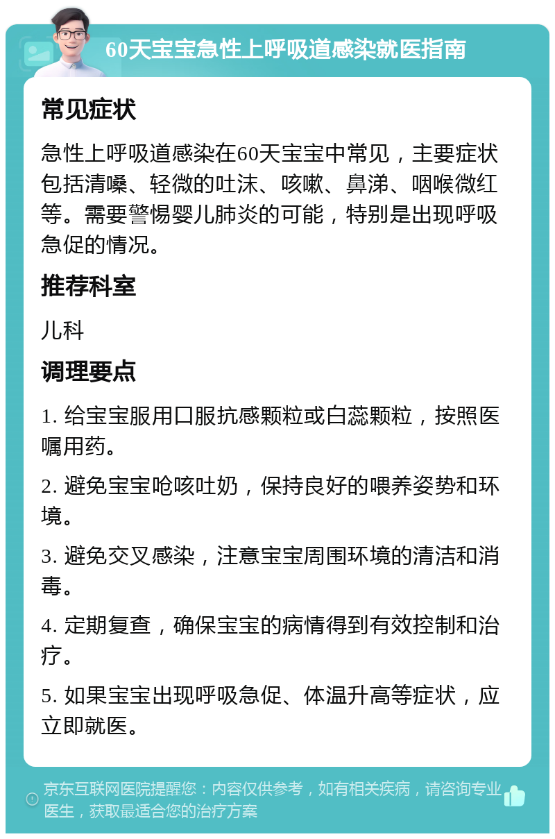 60天宝宝急性上呼吸道感染就医指南 常见症状 急性上呼吸道感染在60天宝宝中常见，主要症状包括清嗓、轻微的吐沫、咳嗽、鼻涕、咽喉微红等。需要警惕婴儿肺炎的可能，特别是出现呼吸急促的情况。 推荐科室 儿科 调理要点 1. 给宝宝服用口服抗感颗粒或白蕊颗粒，按照医嘱用药。 2. 避免宝宝呛咳吐奶，保持良好的喂养姿势和环境。 3. 避免交叉感染，注意宝宝周围环境的清洁和消毒。 4. 定期复查，确保宝宝的病情得到有效控制和治疗。 5. 如果宝宝出现呼吸急促、体温升高等症状，应立即就医。