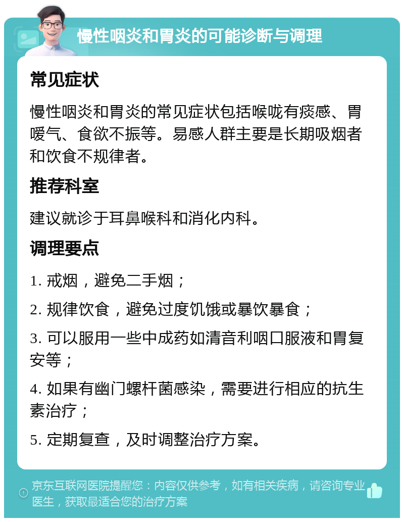 慢性咽炎和胃炎的可能诊断与调理 常见症状 慢性咽炎和胃炎的常见症状包括喉咙有痰感、胃嗳气、食欲不振等。易感人群主要是长期吸烟者和饮食不规律者。 推荐科室 建议就诊于耳鼻喉科和消化内科。 调理要点 1. 戒烟，避免二手烟； 2. 规律饮食，避免过度饥饿或暴饮暴食； 3. 可以服用一些中成药如清音利咽口服液和胃复安等； 4. 如果有幽门螺杆菌感染，需要进行相应的抗生素治疗； 5. 定期复查，及时调整治疗方案。