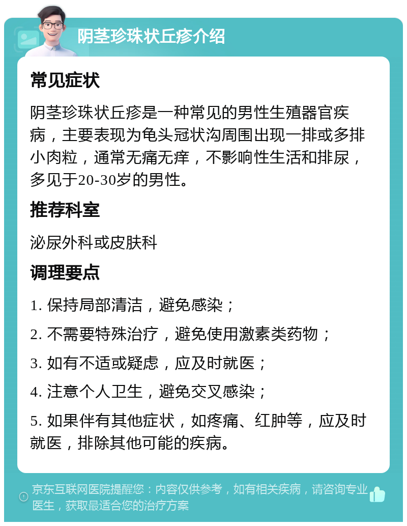 阴茎珍珠状丘疹介绍 常见症状 阴茎珍珠状丘疹是一种常见的男性生殖器官疾病，主要表现为龟头冠状沟周围出现一排或多排小肉粒，通常无痛无痒，不影响性生活和排尿，多见于20-30岁的男性。 推荐科室 泌尿外科或皮肤科 调理要点 1. 保持局部清洁，避免感染； 2. 不需要特殊治疗，避免使用激素类药物； 3. 如有不适或疑虑，应及时就医； 4. 注意个人卫生，避免交叉感染； 5. 如果伴有其他症状，如疼痛、红肿等，应及时就医，排除其他可能的疾病。