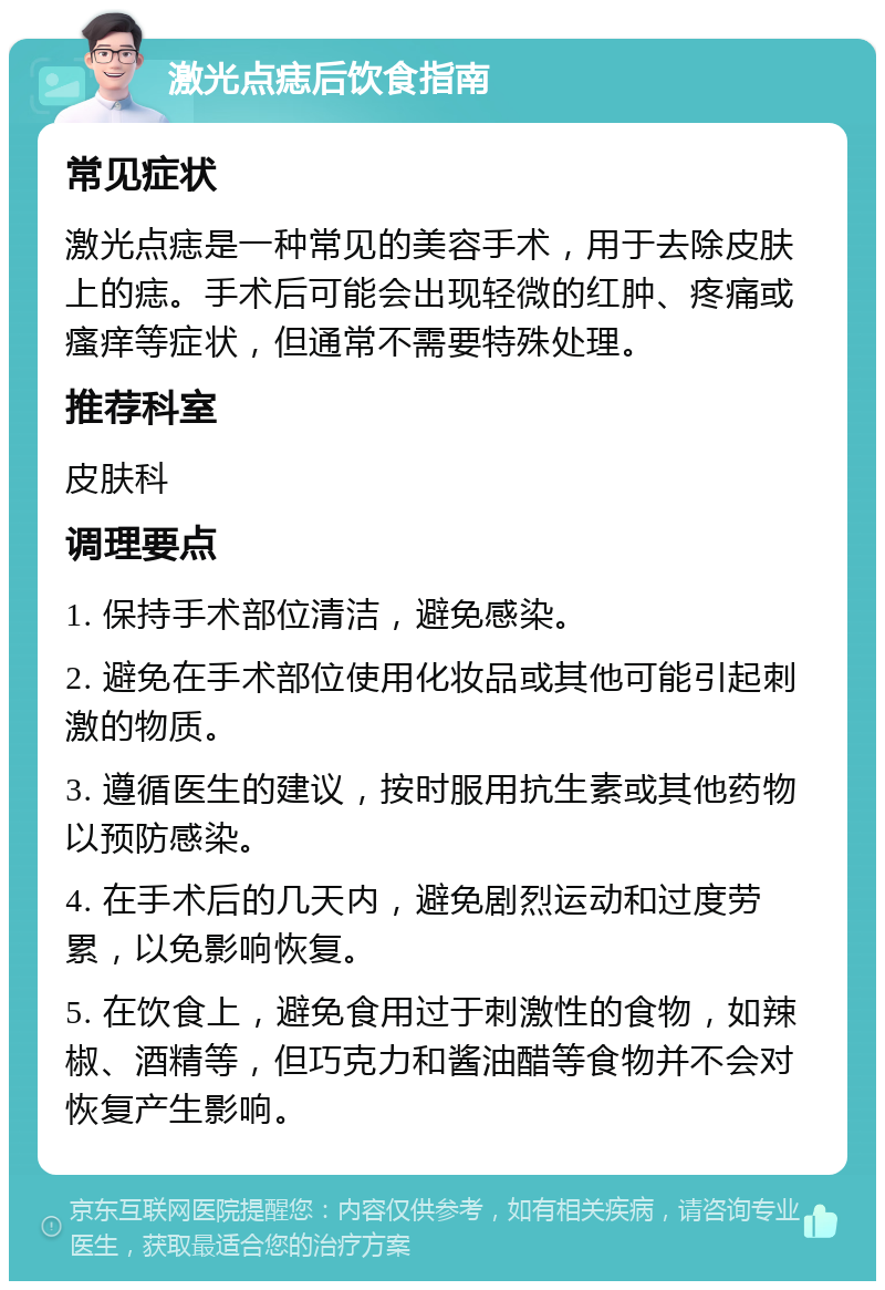 激光点痣后饮食指南 常见症状 激光点痣是一种常见的美容手术，用于去除皮肤上的痣。手术后可能会出现轻微的红肿、疼痛或瘙痒等症状，但通常不需要特殊处理。 推荐科室 皮肤科 调理要点 1. 保持手术部位清洁，避免感染。 2. 避免在手术部位使用化妆品或其他可能引起刺激的物质。 3. 遵循医生的建议，按时服用抗生素或其他药物以预防感染。 4. 在手术后的几天内，避免剧烈运动和过度劳累，以免影响恢复。 5. 在饮食上，避免食用过于刺激性的食物，如辣椒、酒精等，但巧克力和酱油醋等食物并不会对恢复产生影响。