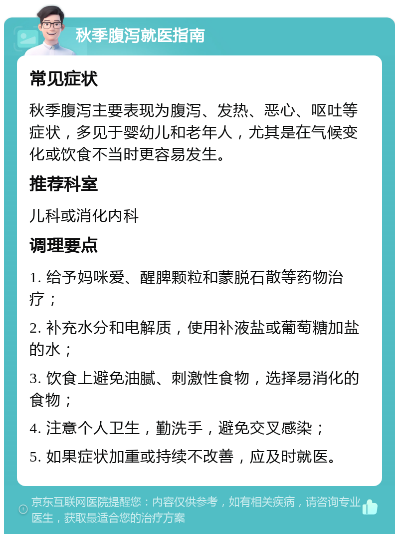 秋季腹泻就医指南 常见症状 秋季腹泻主要表现为腹泻、发热、恶心、呕吐等症状，多见于婴幼儿和老年人，尤其是在气候变化或饮食不当时更容易发生。 推荐科室 儿科或消化内科 调理要点 1. 给予妈咪爱、醒脾颗粒和蒙脱石散等药物治疗； 2. 补充水分和电解质，使用补液盐或葡萄糖加盐的水； 3. 饮食上避免油腻、刺激性食物，选择易消化的食物； 4. 注意个人卫生，勤洗手，避免交叉感染； 5. 如果症状加重或持续不改善，应及时就医。