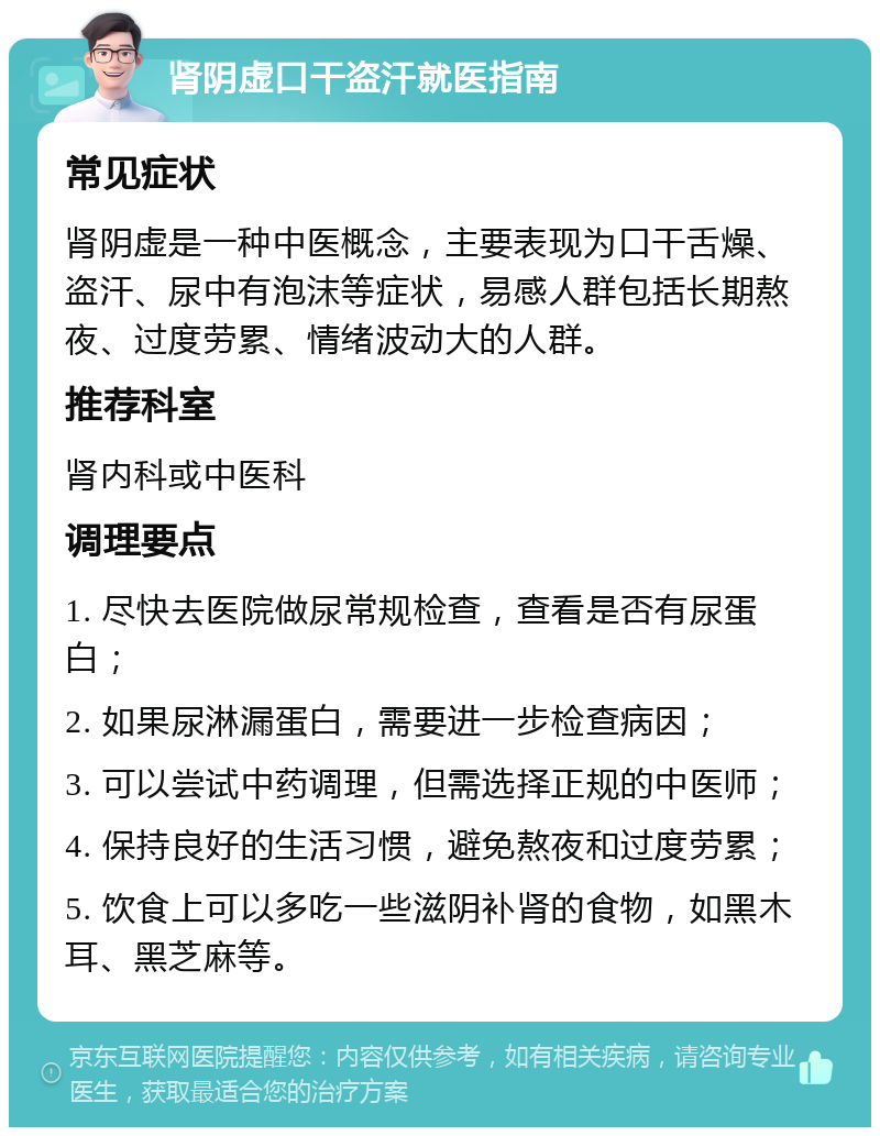 肾阴虚口干盗汗就医指南 常见症状 肾阴虚是一种中医概念，主要表现为口干舌燥、盗汗、尿中有泡沫等症状，易感人群包括长期熬夜、过度劳累、情绪波动大的人群。 推荐科室 肾内科或中医科 调理要点 1. 尽快去医院做尿常规检查，查看是否有尿蛋白； 2. 如果尿淋漏蛋白，需要进一步检查病因； 3. 可以尝试中药调理，但需选择正规的中医师； 4. 保持良好的生活习惯，避免熬夜和过度劳累； 5. 饮食上可以多吃一些滋阴补肾的食物，如黑木耳、黑芝麻等。