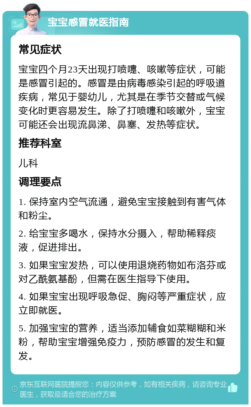 宝宝感冒就医指南 常见症状 宝宝四个月23天出现打喷嚏、咳嗽等症状，可能是感冒引起的。感冒是由病毒感染引起的呼吸道疾病，常见于婴幼儿，尤其是在季节交替或气候变化时更容易发生。除了打喷嚏和咳嗽外，宝宝可能还会出现流鼻涕、鼻塞、发热等症状。 推荐科室 儿科 调理要点 1. 保持室内空气流通，避免宝宝接触到有害气体和粉尘。 2. 给宝宝多喝水，保持水分摄入，帮助稀释痰液，促进排出。 3. 如果宝宝发热，可以使用退烧药物如布洛芬或对乙酰氨基酚，但需在医生指导下使用。 4. 如果宝宝出现呼吸急促、胸闷等严重症状，应立即就医。 5. 加强宝宝的营养，适当添加辅食如菜糊糊和米粉，帮助宝宝增强免疫力，预防感冒的发生和复发。