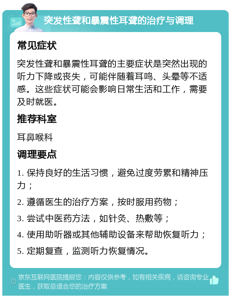 突发性聋和暴震性耳聋的治疗与调理 常见症状 突发性聋和暴震性耳聋的主要症状是突然出现的听力下降或丧失，可能伴随着耳鸣、头晕等不适感。这些症状可能会影响日常生活和工作，需要及时就医。 推荐科室 耳鼻喉科 调理要点 1. 保持良好的生活习惯，避免过度劳累和精神压力； 2. 遵循医生的治疗方案，按时服用药物； 3. 尝试中医药方法，如针灸、热敷等； 4. 使用助听器或其他辅助设备来帮助恢复听力； 5. 定期复查，监测听力恢复情况。