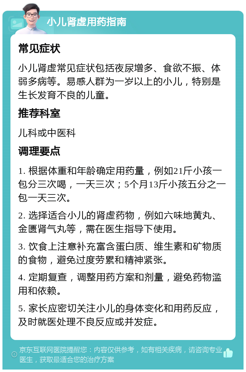 小儿肾虚用药指南 常见症状 小儿肾虚常见症状包括夜尿增多、食欲不振、体弱多病等。易感人群为一岁以上的小儿，特别是生长发育不良的儿童。 推荐科室 儿科或中医科 调理要点 1. 根据体重和年龄确定用药量，例如21斤小孩一包分三次喝，一天三次；5个月13斤小孩五分之一包一天三次。 2. 选择适合小儿的肾虚药物，例如六味地黄丸、金匮肾气丸等，需在医生指导下使用。 3. 饮食上注意补充富含蛋白质、维生素和矿物质的食物，避免过度劳累和精神紧张。 4. 定期复查，调整用药方案和剂量，避免药物滥用和依赖。 5. 家长应密切关注小儿的身体变化和用药反应，及时就医处理不良反应或并发症。