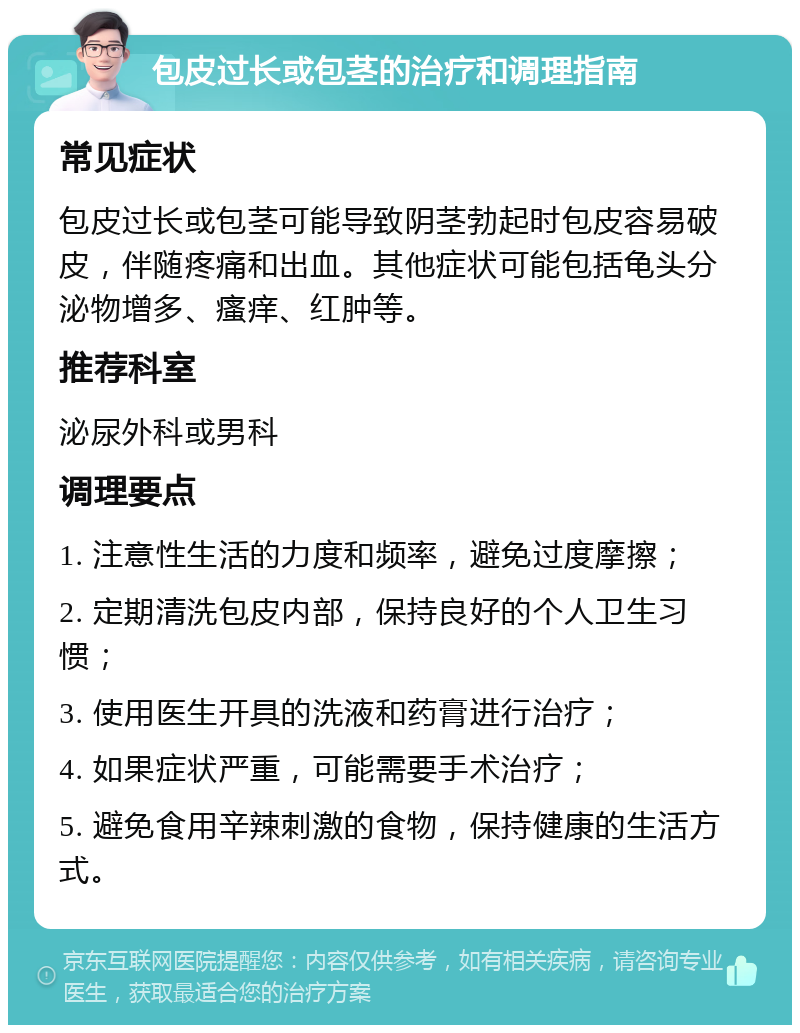 包皮过长或包茎的治疗和调理指南 常见症状 包皮过长或包茎可能导致阴茎勃起时包皮容易破皮，伴随疼痛和出血。其他症状可能包括龟头分泌物增多、瘙痒、红肿等。 推荐科室 泌尿外科或男科 调理要点 1. 注意性生活的力度和频率，避免过度摩擦； 2. 定期清洗包皮内部，保持良好的个人卫生习惯； 3. 使用医生开具的洗液和药膏进行治疗； 4. 如果症状严重，可能需要手术治疗； 5. 避免食用辛辣刺激的食物，保持健康的生活方式。