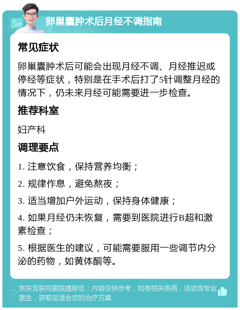 卵巢囊肿术后月经不调指南 常见症状 卵巢囊肿术后可能会出现月经不调、月经推迟或停经等症状，特别是在手术后打了5针调整月经的情况下，仍未来月经可能需要进一步检查。 推荐科室 妇产科 调理要点 1. 注意饮食，保持营养均衡； 2. 规律作息，避免熬夜； 3. 适当增加户外运动，保持身体健康； 4. 如果月经仍未恢复，需要到医院进行B超和激素检查； 5. 根据医生的建议，可能需要服用一些调节内分泌的药物，如黄体酮等。