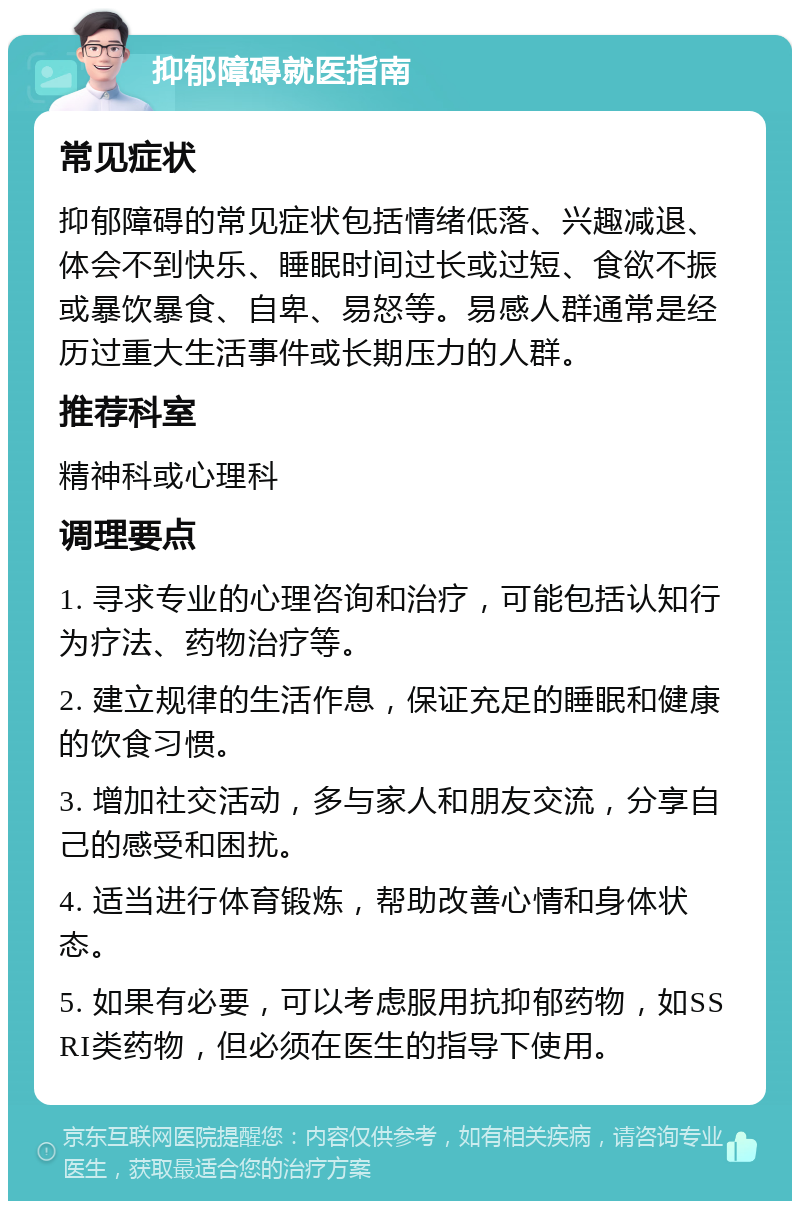 抑郁障碍就医指南 常见症状 抑郁障碍的常见症状包括情绪低落、兴趣减退、体会不到快乐、睡眠时间过长或过短、食欲不振或暴饮暴食、自卑、易怒等。易感人群通常是经历过重大生活事件或长期压力的人群。 推荐科室 精神科或心理科 调理要点 1. 寻求专业的心理咨询和治疗，可能包括认知行为疗法、药物治疗等。 2. 建立规律的生活作息，保证充足的睡眠和健康的饮食习惯。 3. 增加社交活动，多与家人和朋友交流，分享自己的感受和困扰。 4. 适当进行体育锻炼，帮助改善心情和身体状态。 5. 如果有必要，可以考虑服用抗抑郁药物，如SSRI类药物，但必须在医生的指导下使用。