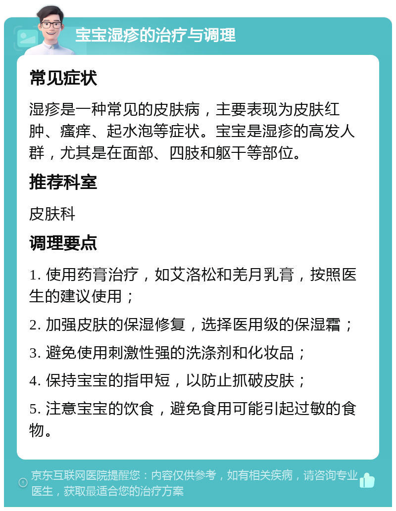 宝宝湿疹的治疗与调理 常见症状 湿疹是一种常见的皮肤病，主要表现为皮肤红肿、瘙痒、起水泡等症状。宝宝是湿疹的高发人群，尤其是在面部、四肢和躯干等部位。 推荐科室 皮肤科 调理要点 1. 使用药膏治疗，如艾洛松和羌月乳膏，按照医生的建议使用； 2. 加强皮肤的保湿修复，选择医用级的保湿霜； 3. 避免使用刺激性强的洗涤剂和化妆品； 4. 保持宝宝的指甲短，以防止抓破皮肤； 5. 注意宝宝的饮食，避免食用可能引起过敏的食物。