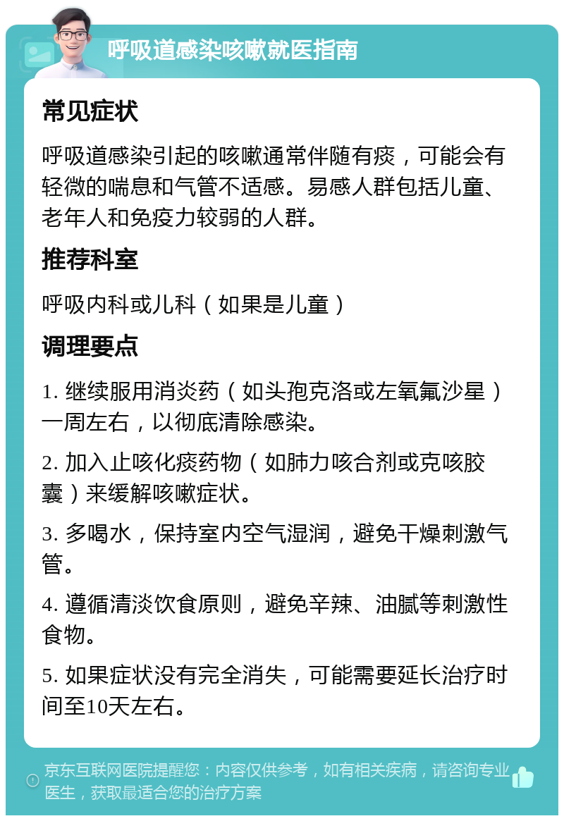 呼吸道感染咳嗽就医指南 常见症状 呼吸道感染引起的咳嗽通常伴随有痰，可能会有轻微的喘息和气管不适感。易感人群包括儿童、老年人和免疫力较弱的人群。 推荐科室 呼吸内科或儿科（如果是儿童） 调理要点 1. 继续服用消炎药（如头孢克洛或左氧氟沙星）一周左右，以彻底清除感染。 2. 加入止咳化痰药物（如肺力咳合剂或克咳胶囊）来缓解咳嗽症状。 3. 多喝水，保持室内空气湿润，避免干燥刺激气管。 4. 遵循清淡饮食原则，避免辛辣、油腻等刺激性食物。 5. 如果症状没有完全消失，可能需要延长治疗时间至10天左右。