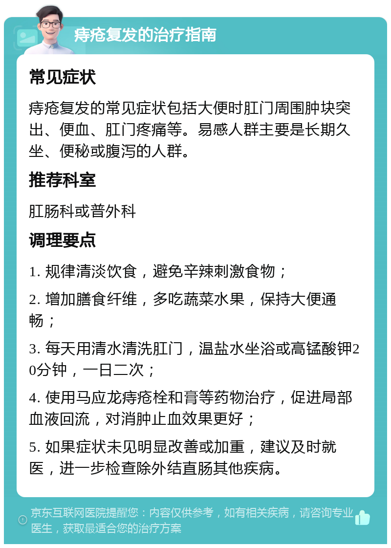 痔疮复发的治疗指南 常见症状 痔疮复发的常见症状包括大便时肛门周围肿块突出、便血、肛门疼痛等。易感人群主要是长期久坐、便秘或腹泻的人群。 推荐科室 肛肠科或普外科 调理要点 1. 规律清淡饮食，避免辛辣刺激食物； 2. 增加膳食纤维，多吃蔬菜水果，保持大便通畅； 3. 每天用清水清洗肛门，温盐水坐浴或高锰酸钾20分钟，一日二次； 4. 使用马应龙痔疮栓和膏等药物治疗，促进局部血液回流，对消肿止血效果更好； 5. 如果症状未见明显改善或加重，建议及时就医，进一步检查除外结直肠其他疾病。