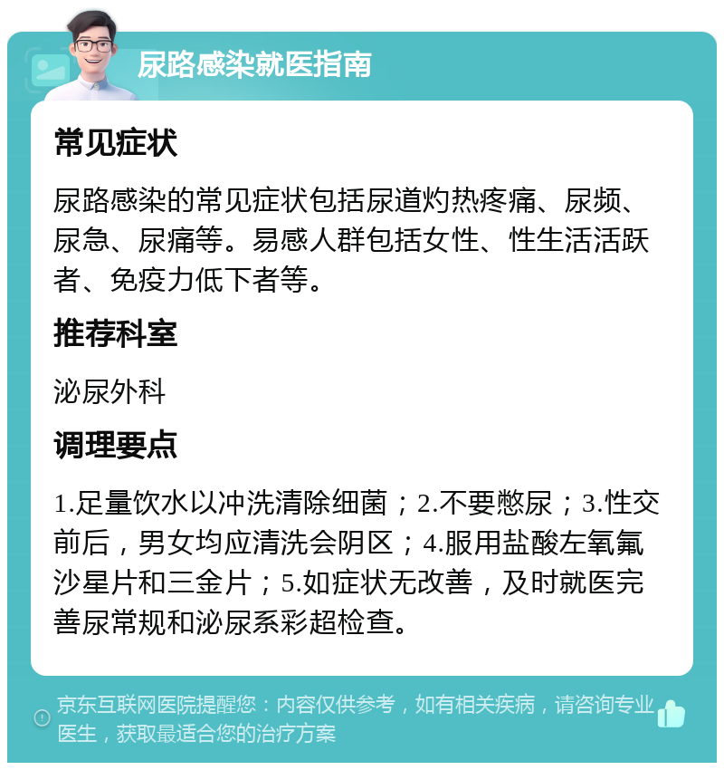 尿路感染就医指南 常见症状 尿路感染的常见症状包括尿道灼热疼痛、尿频、尿急、尿痛等。易感人群包括女性、性生活活跃者、免疫力低下者等。 推荐科室 泌尿外科 调理要点 1.足量饮水以冲洗清除细菌；2.不要憋尿；3.性交前后，男女均应清洗会阴区；4.服用盐酸左氧氟沙星片和三金片；5.如症状无改善，及时就医完善尿常规和泌尿系彩超检查。