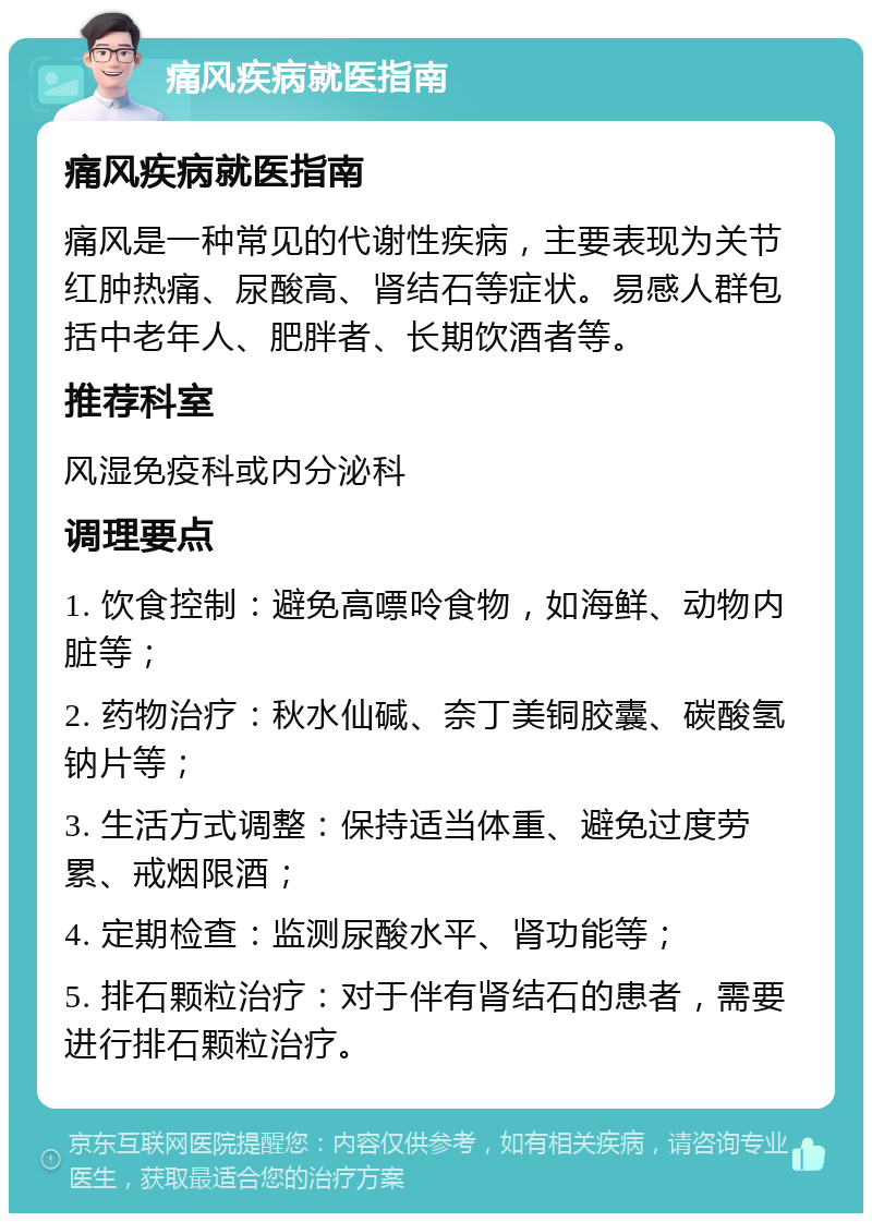 痛风疾病就医指南 痛风疾病就医指南 痛风是一种常见的代谢性疾病，主要表现为关节红肿热痛、尿酸高、肾结石等症状。易感人群包括中老年人、肥胖者、长期饮酒者等。 推荐科室 风湿免疫科或内分泌科 调理要点 1. 饮食控制：避免高嘌呤食物，如海鲜、动物内脏等； 2. 药物治疗：秋水仙碱、奈丁美铜胶囊、碳酸氢钠片等； 3. 生活方式调整：保持适当体重、避免过度劳累、戒烟限酒； 4. 定期检查：监测尿酸水平、肾功能等； 5. 排石颗粒治疗：对于伴有肾结石的患者，需要进行排石颗粒治疗。