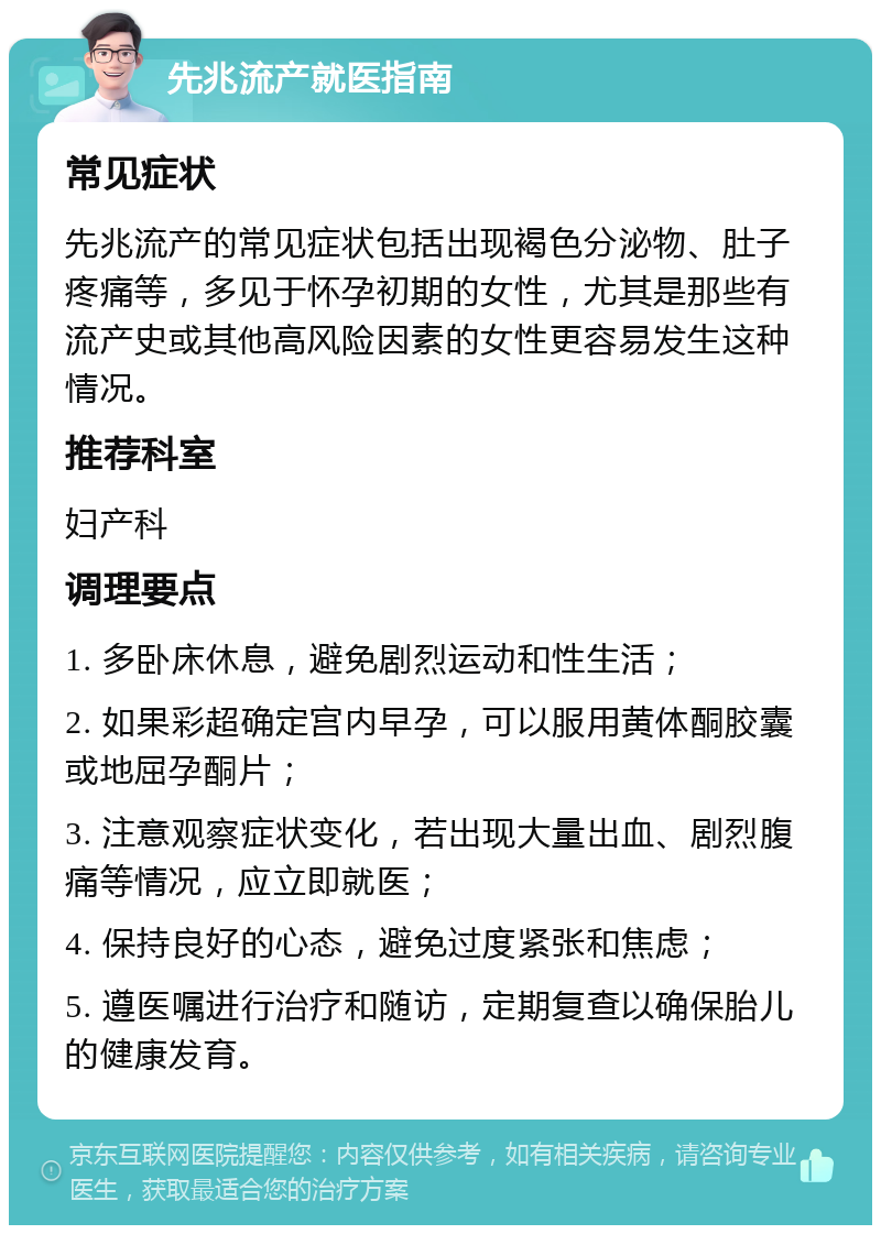 先兆流产就医指南 常见症状 先兆流产的常见症状包括出现褐色分泌物、肚子疼痛等，多见于怀孕初期的女性，尤其是那些有流产史或其他高风险因素的女性更容易发生这种情况。 推荐科室 妇产科 调理要点 1. 多卧床休息，避免剧烈运动和性生活； 2. 如果彩超确定宫内早孕，可以服用黄体酮胶囊或地屈孕酮片； 3. 注意观察症状变化，若出现大量出血、剧烈腹痛等情况，应立即就医； 4. 保持良好的心态，避免过度紧张和焦虑； 5. 遵医嘱进行治疗和随访，定期复查以确保胎儿的健康发育。