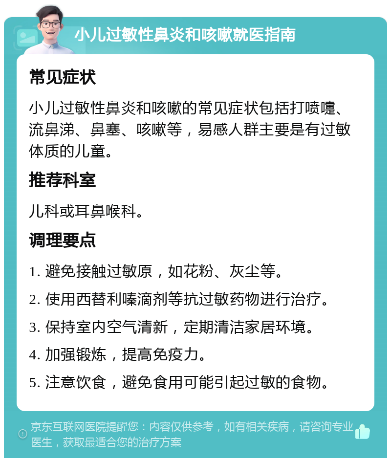 小儿过敏性鼻炎和咳嗽就医指南 常见症状 小儿过敏性鼻炎和咳嗽的常见症状包括打喷嚏、流鼻涕、鼻塞、咳嗽等，易感人群主要是有过敏体质的儿童。 推荐科室 儿科或耳鼻喉科。 调理要点 1. 避免接触过敏原，如花粉、灰尘等。 2. 使用西替利嗪滴剂等抗过敏药物进行治疗。 3. 保持室内空气清新，定期清洁家居环境。 4. 加强锻炼，提高免疫力。 5. 注意饮食，避免食用可能引起过敏的食物。