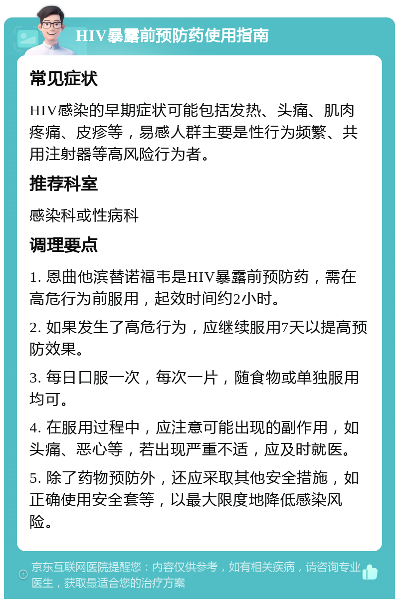 HIV暴露前预防药使用指南 常见症状 HIV感染的早期症状可能包括发热、头痛、肌肉疼痛、皮疹等，易感人群主要是性行为频繁、共用注射器等高风险行为者。 推荐科室 感染科或性病科 调理要点 1. 恩曲他滨替诺福韦是HIV暴露前预防药，需在高危行为前服用，起效时间约2小时。 2. 如果发生了高危行为，应继续服用7天以提高预防效果。 3. 每日口服一次，每次一片，随食物或单独服用均可。 4. 在服用过程中，应注意可能出现的副作用，如头痛、恶心等，若出现严重不适，应及时就医。 5. 除了药物预防外，还应采取其他安全措施，如正确使用安全套等，以最大限度地降低感染风险。