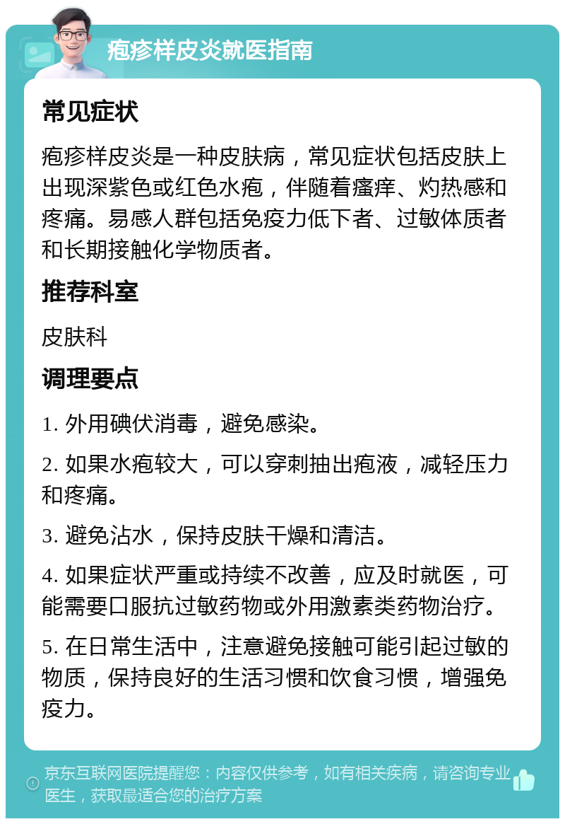 疱疹样皮炎就医指南 常见症状 疱疹样皮炎是一种皮肤病，常见症状包括皮肤上出现深紫色或红色水疱，伴随着瘙痒、灼热感和疼痛。易感人群包括免疫力低下者、过敏体质者和长期接触化学物质者。 推荐科室 皮肤科 调理要点 1. 外用碘伏消毒，避免感染。 2. 如果水疱较大，可以穿刺抽出疱液，减轻压力和疼痛。 3. 避免沾水，保持皮肤干燥和清洁。 4. 如果症状严重或持续不改善，应及时就医，可能需要口服抗过敏药物或外用激素类药物治疗。 5. 在日常生活中，注意避免接触可能引起过敏的物质，保持良好的生活习惯和饮食习惯，增强免疫力。