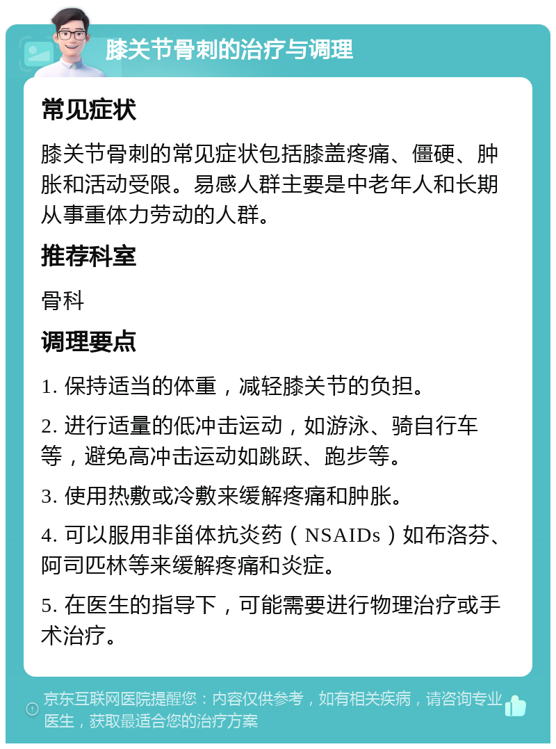 膝关节骨刺的治疗与调理 常见症状 膝关节骨刺的常见症状包括膝盖疼痛、僵硬、肿胀和活动受限。易感人群主要是中老年人和长期从事重体力劳动的人群。 推荐科室 骨科 调理要点 1. 保持适当的体重，减轻膝关节的负担。 2. 进行适量的低冲击运动，如游泳、骑自行车等，避免高冲击运动如跳跃、跑步等。 3. 使用热敷或冷敷来缓解疼痛和肿胀。 4. 可以服用非甾体抗炎药（NSAIDs）如布洛芬、阿司匹林等来缓解疼痛和炎症。 5. 在医生的指导下，可能需要进行物理治疗或手术治疗。