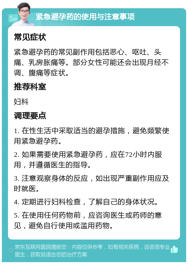 紧急避孕药的使用与注意事项 常见症状 紧急避孕药的常见副作用包括恶心、呕吐、头痛、乳房胀痛等。部分女性可能还会出现月经不调、腹痛等症状。 推荐科室 妇科 调理要点 1. 在性生活中采取适当的避孕措施，避免频繁使用紧急避孕药。 2. 如果需要使用紧急避孕药，应在72小时内服用，并遵循医生的指导。 3. 注意观察身体的反应，如出现严重副作用应及时就医。 4. 定期进行妇科检查，了解自己的身体状况。 5. 在使用任何药物前，应咨询医生或药师的意见，避免自行使用或滥用药物。