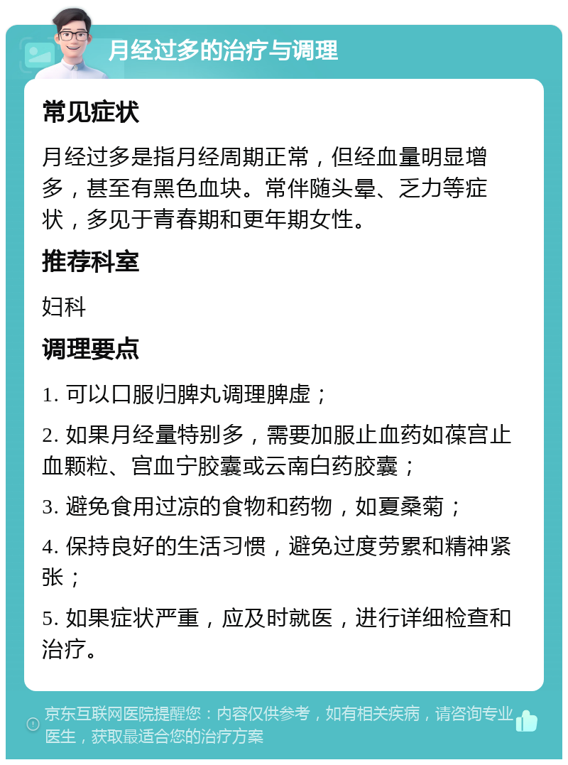 月经过多的治疗与调理 常见症状 月经过多是指月经周期正常，但经血量明显增多，甚至有黑色血块。常伴随头晕、乏力等症状，多见于青春期和更年期女性。 推荐科室 妇科 调理要点 1. 可以口服归脾丸调理脾虚； 2. 如果月经量特别多，需要加服止血药如葆宫止血颗粒、宫血宁胶囊或云南白药胶囊； 3. 避免食用过凉的食物和药物，如夏桑菊； 4. 保持良好的生活习惯，避免过度劳累和精神紧张； 5. 如果症状严重，应及时就医，进行详细检查和治疗。