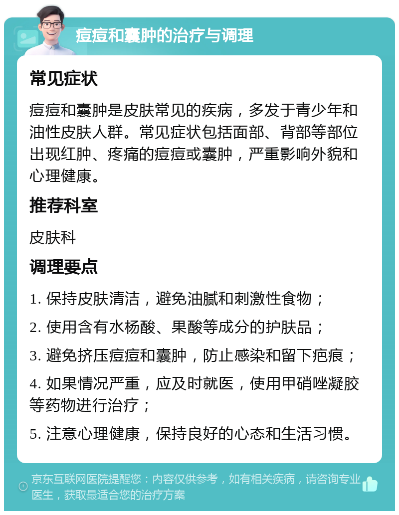 痘痘和囊肿的治疗与调理 常见症状 痘痘和囊肿是皮肤常见的疾病，多发于青少年和油性皮肤人群。常见症状包括面部、背部等部位出现红肿、疼痛的痘痘或囊肿，严重影响外貌和心理健康。 推荐科室 皮肤科 调理要点 1. 保持皮肤清洁，避免油腻和刺激性食物； 2. 使用含有水杨酸、果酸等成分的护肤品； 3. 避免挤压痘痘和囊肿，防止感染和留下疤痕； 4. 如果情况严重，应及时就医，使用甲硝唑凝胶等药物进行治疗； 5. 注意心理健康，保持良好的心态和生活习惯。