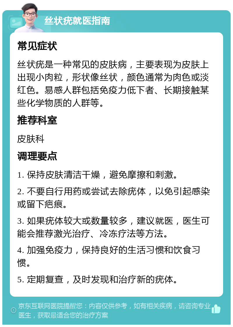 丝状疣就医指南 常见症状 丝状疣是一种常见的皮肤病，主要表现为皮肤上出现小肉粒，形状像丝状，颜色通常为肉色或淡红色。易感人群包括免疫力低下者、长期接触某些化学物质的人群等。 推荐科室 皮肤科 调理要点 1. 保持皮肤清洁干燥，避免摩擦和刺激。 2. 不要自行用药或尝试去除疣体，以免引起感染或留下疤痕。 3. 如果疣体较大或数量较多，建议就医，医生可能会推荐激光治疗、冷冻疗法等方法。 4. 加强免疫力，保持良好的生活习惯和饮食习惯。 5. 定期复查，及时发现和治疗新的疣体。