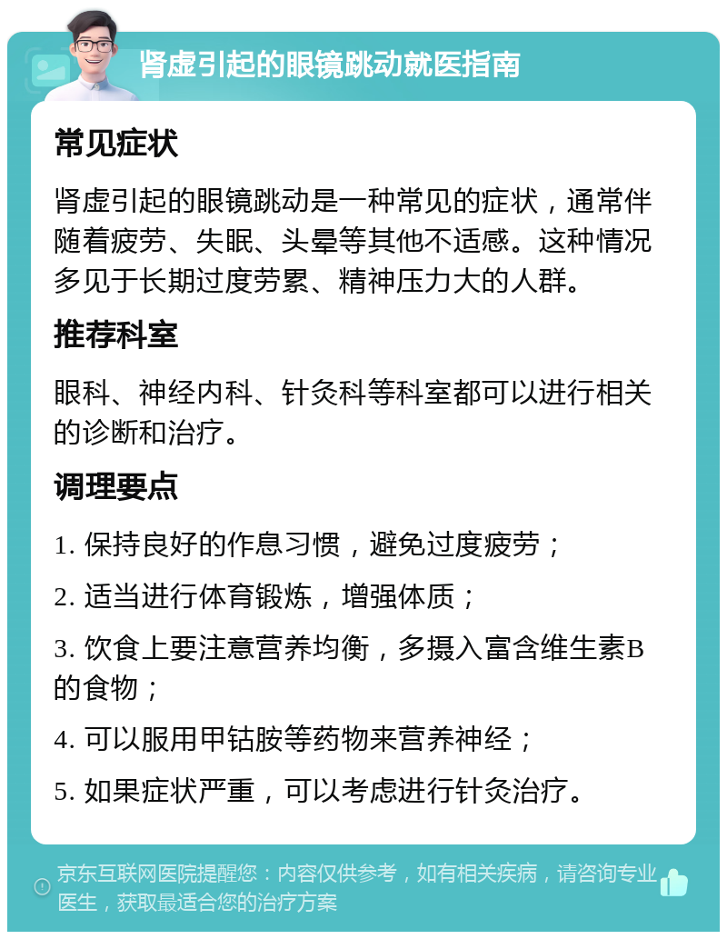 肾虚引起的眼镜跳动就医指南 常见症状 肾虚引起的眼镜跳动是一种常见的症状，通常伴随着疲劳、失眠、头晕等其他不适感。这种情况多见于长期过度劳累、精神压力大的人群。 推荐科室 眼科、神经内科、针灸科等科室都可以进行相关的诊断和治疗。 调理要点 1. 保持良好的作息习惯，避免过度疲劳； 2. 适当进行体育锻炼，增强体质； 3. 饮食上要注意营养均衡，多摄入富含维生素B的食物； 4. 可以服用甲钴胺等药物来营养神经； 5. 如果症状严重，可以考虑进行针灸治疗。