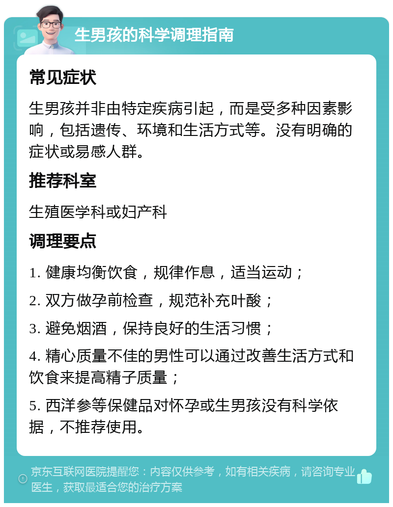 生男孩的科学调理指南 常见症状 生男孩并非由特定疾病引起，而是受多种因素影响，包括遗传、环境和生活方式等。没有明确的症状或易感人群。 推荐科室 生殖医学科或妇产科 调理要点 1. 健康均衡饮食，规律作息，适当运动； 2. 双方做孕前检查，规范补充叶酸； 3. 避免烟酒，保持良好的生活习惯； 4. 精心质量不佳的男性可以通过改善生活方式和饮食来提高精子质量； 5. 西洋参等保健品对怀孕或生男孩没有科学依据，不推荐使用。