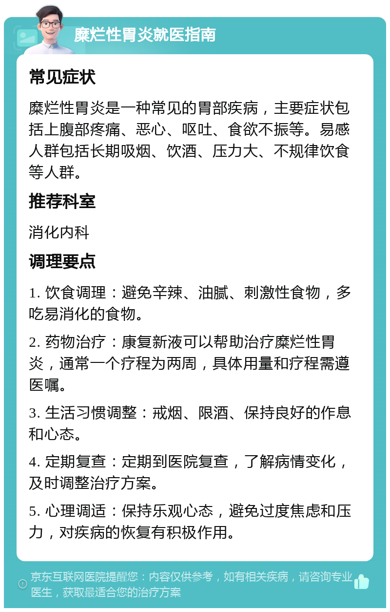 糜烂性胃炎就医指南 常见症状 糜烂性胃炎是一种常见的胃部疾病，主要症状包括上腹部疼痛、恶心、呕吐、食欲不振等。易感人群包括长期吸烟、饮酒、压力大、不规律饮食等人群。 推荐科室 消化内科 调理要点 1. 饮食调理：避免辛辣、油腻、刺激性食物，多吃易消化的食物。 2. 药物治疗：康复新液可以帮助治疗糜烂性胃炎，通常一个疗程为两周，具体用量和疗程需遵医嘱。 3. 生活习惯调整：戒烟、限酒、保持良好的作息和心态。 4. 定期复查：定期到医院复查，了解病情变化，及时调整治疗方案。 5. 心理调适：保持乐观心态，避免过度焦虑和压力，对疾病的恢复有积极作用。