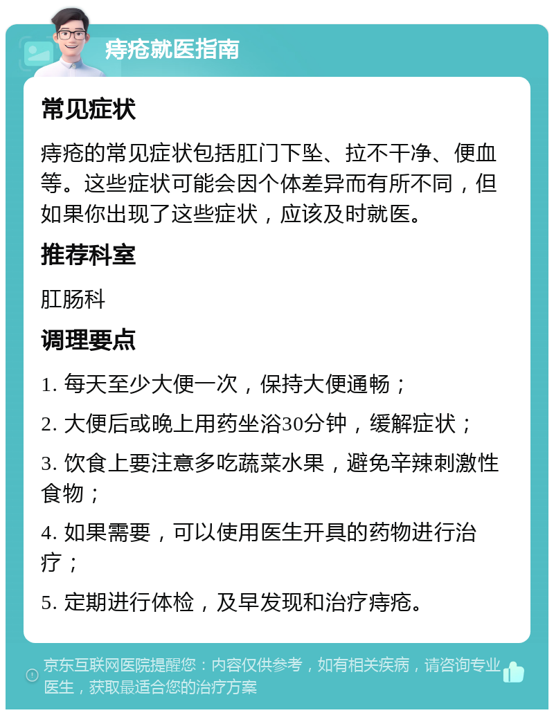 痔疮就医指南 常见症状 痔疮的常见症状包括肛门下坠、拉不干净、便血等。这些症状可能会因个体差异而有所不同，但如果你出现了这些症状，应该及时就医。 推荐科室 肛肠科 调理要点 1. 每天至少大便一次，保持大便通畅； 2. 大便后或晚上用药坐浴30分钟，缓解症状； 3. 饮食上要注意多吃蔬菜水果，避免辛辣刺激性食物； 4. 如果需要，可以使用医生开具的药物进行治疗； 5. 定期进行体检，及早发现和治疗痔疮。