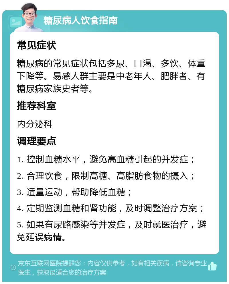 糖尿病人饮食指南 常见症状 糖尿病的常见症状包括多尿、口渴、多饮、体重下降等。易感人群主要是中老年人、肥胖者、有糖尿病家族史者等。 推荐科室 内分泌科 调理要点 1. 控制血糖水平，避免高血糖引起的并发症； 2. 合理饮食，限制高糖、高脂肪食物的摄入； 3. 适量运动，帮助降低血糖； 4. 定期监测血糖和肾功能，及时调整治疗方案； 5. 如果有尿路感染等并发症，及时就医治疗，避免延误病情。