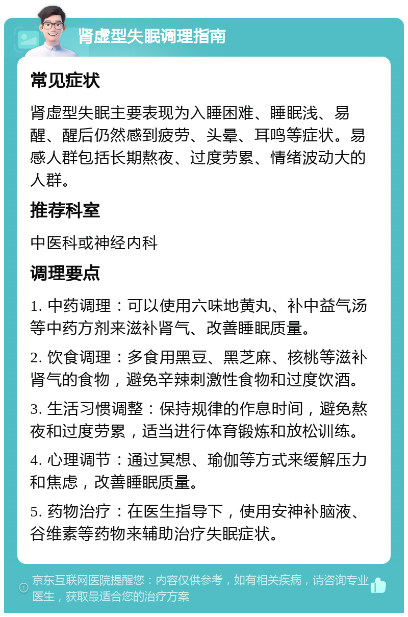 肾虚型失眠调理指南 常见症状 肾虚型失眠主要表现为入睡困难、睡眠浅、易醒、醒后仍然感到疲劳、头晕、耳鸣等症状。易感人群包括长期熬夜、过度劳累、情绪波动大的人群。 推荐科室 中医科或神经内科 调理要点 1. 中药调理：可以使用六味地黄丸、补中益气汤等中药方剂来滋补肾气、改善睡眠质量。 2. 饮食调理：多食用黑豆、黑芝麻、核桃等滋补肾气的食物，避免辛辣刺激性食物和过度饮酒。 3. 生活习惯调整：保持规律的作息时间，避免熬夜和过度劳累，适当进行体育锻炼和放松训练。 4. 心理调节：通过冥想、瑜伽等方式来缓解压力和焦虑，改善睡眠质量。 5. 药物治疗：在医生指导下，使用安神补脑液、谷维素等药物来辅助治疗失眠症状。