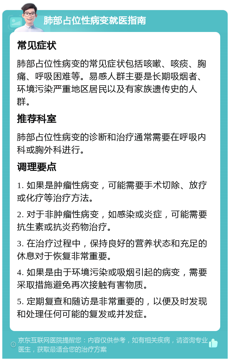 肺部占位性病变就医指南 常见症状 肺部占位性病变的常见症状包括咳嗽、咳痰、胸痛、呼吸困难等。易感人群主要是长期吸烟者、环境污染严重地区居民以及有家族遗传史的人群。 推荐科室 肺部占位性病变的诊断和治疗通常需要在呼吸内科或胸外科进行。 调理要点 1. 如果是肿瘤性病变，可能需要手术切除、放疗或化疗等治疗方法。 2. 对于非肿瘤性病变，如感染或炎症，可能需要抗生素或抗炎药物治疗。 3. 在治疗过程中，保持良好的营养状态和充足的休息对于恢复非常重要。 4. 如果是由于环境污染或吸烟引起的病变，需要采取措施避免再次接触有害物质。 5. 定期复查和随访是非常重要的，以便及时发现和处理任何可能的复发或并发症。