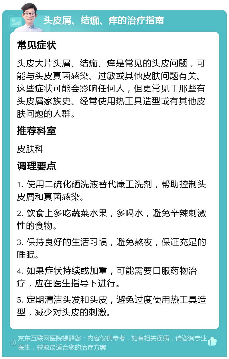 头皮屑、结痂、痒的治疗指南 常见症状 头皮大片头屑、结痂、痒是常见的头皮问题，可能与头皮真菌感染、过敏或其他皮肤问题有关。这些症状可能会影响任何人，但更常见于那些有头皮屑家族史、经常使用热工具造型或有其他皮肤问题的人群。 推荐科室 皮肤科 调理要点 1. 使用二硫化硒洗液替代康王洗剂，帮助控制头皮屑和真菌感染。 2. 饮食上多吃蔬菜水果，多喝水，避免辛辣刺激性的食物。 3. 保持良好的生活习惯，避免熬夜，保证充足的睡眠。 4. 如果症状持续或加重，可能需要口服药物治疗，应在医生指导下进行。 5. 定期清洁头发和头皮，避免过度使用热工具造型，减少对头皮的刺激。