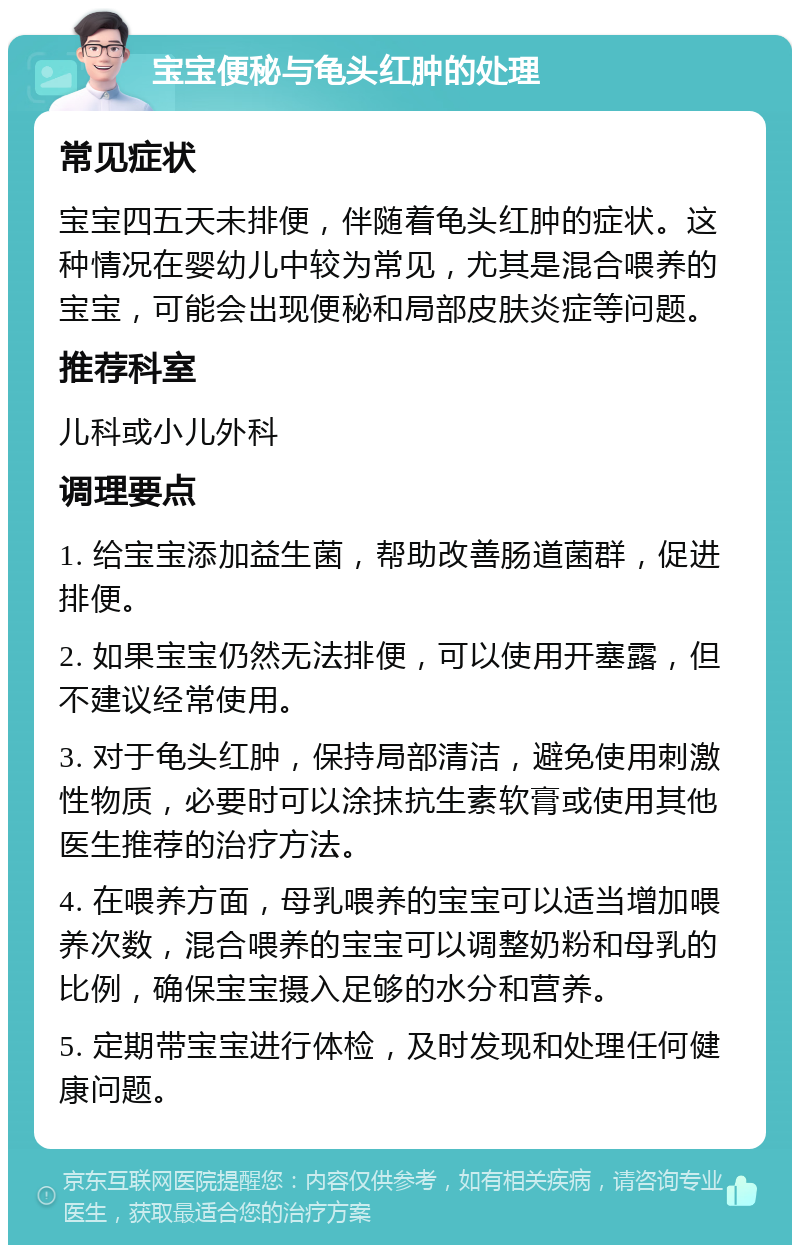 宝宝便秘与龟头红肿的处理 常见症状 宝宝四五天未排便，伴随着龟头红肿的症状。这种情况在婴幼儿中较为常见，尤其是混合喂养的宝宝，可能会出现便秘和局部皮肤炎症等问题。 推荐科室 儿科或小儿外科 调理要点 1. 给宝宝添加益生菌，帮助改善肠道菌群，促进排便。 2. 如果宝宝仍然无法排便，可以使用开塞露，但不建议经常使用。 3. 对于龟头红肿，保持局部清洁，避免使用刺激性物质，必要时可以涂抹抗生素软膏或使用其他医生推荐的治疗方法。 4. 在喂养方面，母乳喂养的宝宝可以适当增加喂养次数，混合喂养的宝宝可以调整奶粉和母乳的比例，确保宝宝摄入足够的水分和营养。 5. 定期带宝宝进行体检，及时发现和处理任何健康问题。