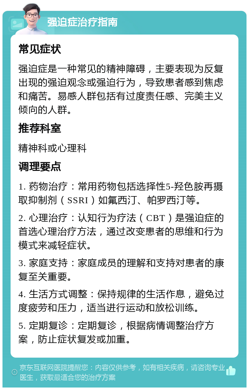 强迫症治疗指南 常见症状 强迫症是一种常见的精神障碍，主要表现为反复出现的强迫观念或强迫行为，导致患者感到焦虑和痛苦。易感人群包括有过度责任感、完美主义倾向的人群。 推荐科室 精神科或心理科 调理要点 1. 药物治疗：常用药物包括选择性5-羟色胺再摄取抑制剂（SSRI）如氟西汀、帕罗西汀等。 2. 心理治疗：认知行为疗法（CBT）是强迫症的首选心理治疗方法，通过改变患者的思维和行为模式来减轻症状。 3. 家庭支持：家庭成员的理解和支持对患者的康复至关重要。 4. 生活方式调整：保持规律的生活作息，避免过度疲劳和压力，适当进行运动和放松训练。 5. 定期复诊：定期复诊，根据病情调整治疗方案，防止症状复发或加重。