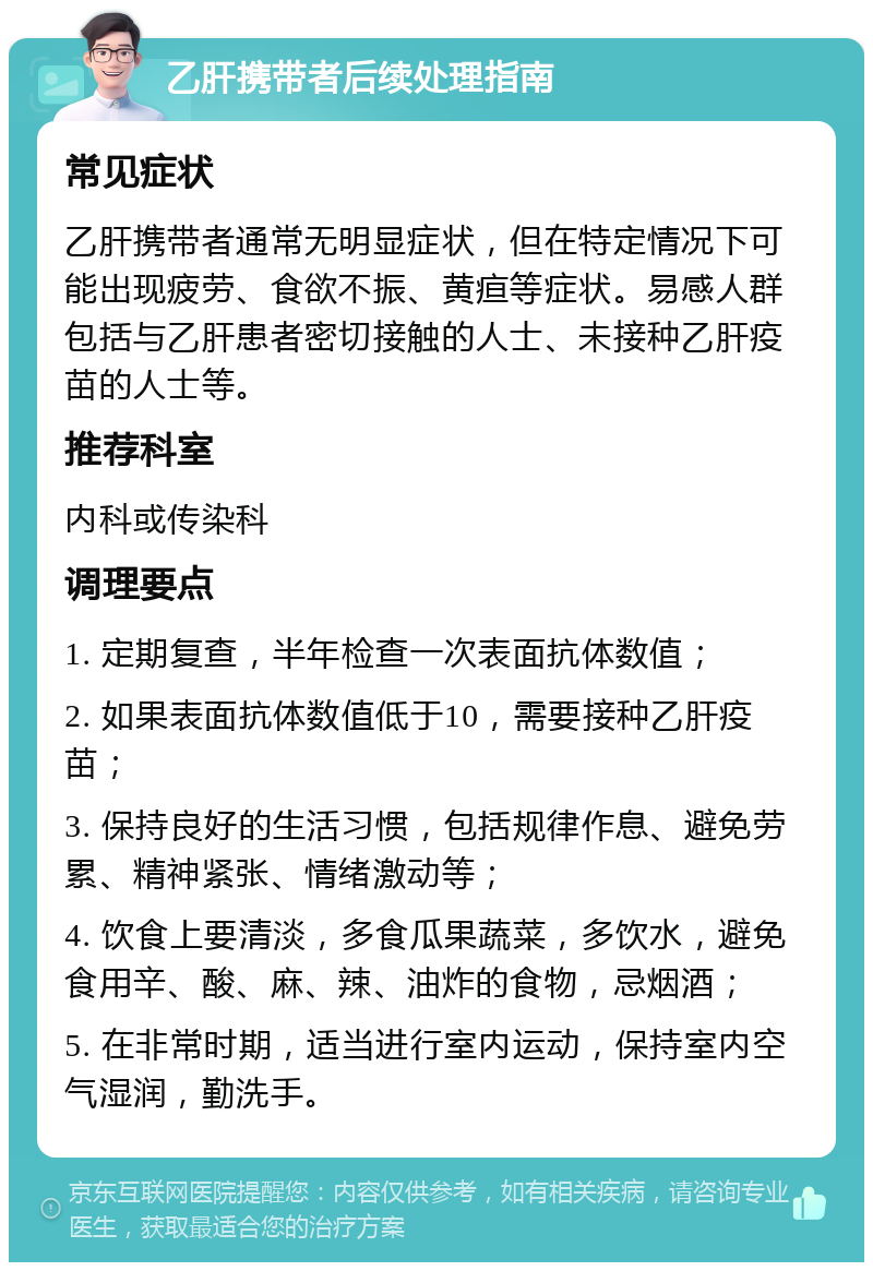 乙肝携带者后续处理指南 常见症状 乙肝携带者通常无明显症状，但在特定情况下可能出现疲劳、食欲不振、黄疸等症状。易感人群包括与乙肝患者密切接触的人士、未接种乙肝疫苗的人士等。 推荐科室 内科或传染科 调理要点 1. 定期复查，半年检查一次表面抗体数值； 2. 如果表面抗体数值低于10，需要接种乙肝疫苗； 3. 保持良好的生活习惯，包括规律作息、避免劳累、精神紧张、情绪激动等； 4. 饮食上要清淡，多食瓜果蔬菜，多饮水，避免食用辛、酸、麻、辣、油炸的食物，忌烟酒； 5. 在非常时期，适当进行室内运动，保持室内空气湿润，勤洗手。