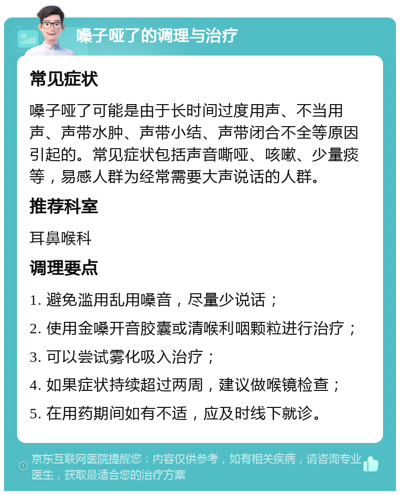 嗓子哑了的调理与治疗 常见症状 嗓子哑了可能是由于长时间过度用声、不当用声、声带水肿、声带小结、声带闭合不全等原因引起的。常见症状包括声音嘶哑、咳嗽、少量痰等，易感人群为经常需要大声说话的人群。 推荐科室 耳鼻喉科 调理要点 1. 避免滥用乱用嗓音，尽量少说话； 2. 使用金嗓开音胶囊或清喉利咽颗粒进行治疗； 3. 可以尝试雾化吸入治疗； 4. 如果症状持续超过两周，建议做喉镜检查； 5. 在用药期间如有不适，应及时线下就诊。