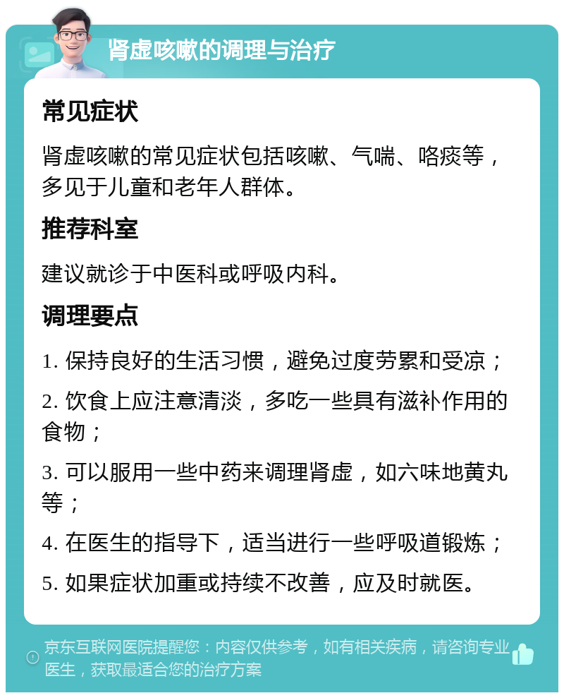 肾虚咳嗽的调理与治疗 常见症状 肾虚咳嗽的常见症状包括咳嗽、气喘、咯痰等，多见于儿童和老年人群体。 推荐科室 建议就诊于中医科或呼吸内科。 调理要点 1. 保持良好的生活习惯，避免过度劳累和受凉； 2. 饮食上应注意清淡，多吃一些具有滋补作用的食物； 3. 可以服用一些中药来调理肾虚，如六味地黄丸等； 4. 在医生的指导下，适当进行一些呼吸道锻炼； 5. 如果症状加重或持续不改善，应及时就医。