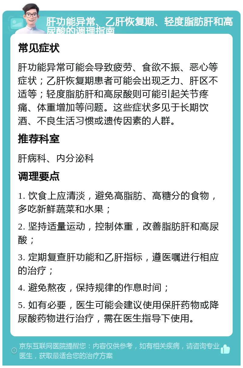 肝功能异常、乙肝恢复期、轻度脂肪肝和高尿酸的调理指南 常见症状 肝功能异常可能会导致疲劳、食欲不振、恶心等症状；乙肝恢复期患者可能会出现乏力、肝区不适等；轻度脂肪肝和高尿酸则可能引起关节疼痛、体重增加等问题。这些症状多见于长期饮酒、不良生活习惯或遗传因素的人群。 推荐科室 肝病科、内分泌科 调理要点 1. 饮食上应清淡，避免高脂肪、高糖分的食物，多吃新鲜蔬菜和水果； 2. 坚持适量运动，控制体重，改善脂肪肝和高尿酸； 3. 定期复查肝功能和乙肝指标，遵医嘱进行相应的治疗； 4. 避免熬夜，保持规律的作息时间； 5. 如有必要，医生可能会建议使用保肝药物或降尿酸药物进行治疗，需在医生指导下使用。