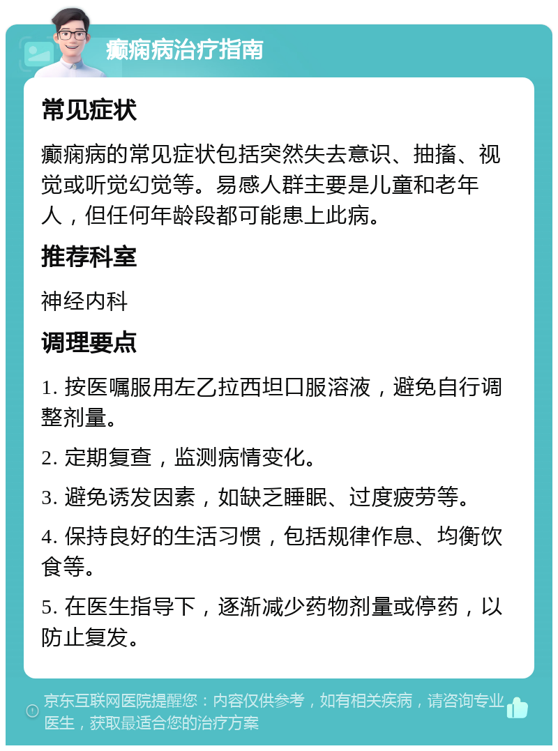 癫痫病治疗指南 常见症状 癫痫病的常见症状包括突然失去意识、抽搐、视觉或听觉幻觉等。易感人群主要是儿童和老年人，但任何年龄段都可能患上此病。 推荐科室 神经内科 调理要点 1. 按医嘱服用左乙拉西坦口服溶液，避免自行调整剂量。 2. 定期复查，监测病情变化。 3. 避免诱发因素，如缺乏睡眠、过度疲劳等。 4. 保持良好的生活习惯，包括规律作息、均衡饮食等。 5. 在医生指导下，逐渐减少药物剂量或停药，以防止复发。