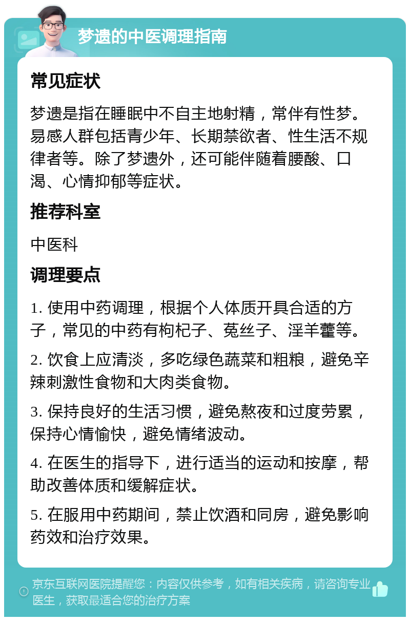 梦遗的中医调理指南 常见症状 梦遗是指在睡眠中不自主地射精，常伴有性梦。易感人群包括青少年、长期禁欲者、性生活不规律者等。除了梦遗外，还可能伴随着腰酸、口渴、心情抑郁等症状。 推荐科室 中医科 调理要点 1. 使用中药调理，根据个人体质开具合适的方子，常见的中药有枸杞子、菟丝子、淫羊藿等。 2. 饮食上应清淡，多吃绿色蔬菜和粗粮，避免辛辣刺激性食物和大肉类食物。 3. 保持良好的生活习惯，避免熬夜和过度劳累，保持心情愉快，避免情绪波动。 4. 在医生的指导下，进行适当的运动和按摩，帮助改善体质和缓解症状。 5. 在服用中药期间，禁止饮酒和同房，避免影响药效和治疗效果。