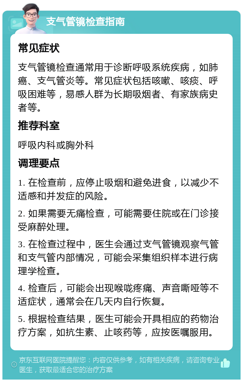 支气管镜检查指南 常见症状 支气管镜检查通常用于诊断呼吸系统疾病，如肺癌、支气管炎等。常见症状包括咳嗽、咳痰、呼吸困难等，易感人群为长期吸烟者、有家族病史者等。 推荐科室 呼吸内科或胸外科 调理要点 1. 在检查前，应停止吸烟和避免进食，以减少不适感和并发症的风险。 2. 如果需要无痛检查，可能需要住院或在门诊接受麻醉处理。 3. 在检查过程中，医生会通过支气管镜观察气管和支气管内部情况，可能会采集组织样本进行病理学检查。 4. 检查后，可能会出现喉咙疼痛、声音嘶哑等不适症状，通常会在几天内自行恢复。 5. 根据检查结果，医生可能会开具相应的药物治疗方案，如抗生素、止咳药等，应按医嘱服用。