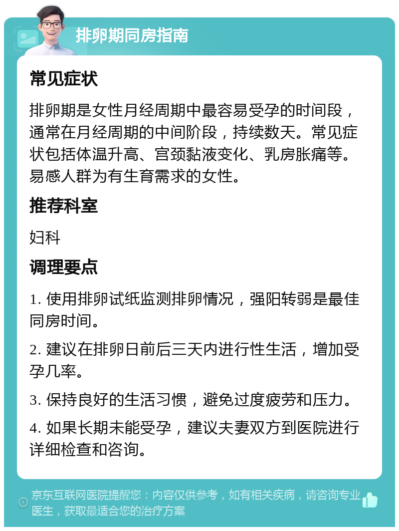 排卵期同房指南 常见症状 排卵期是女性月经周期中最容易受孕的时间段，通常在月经周期的中间阶段，持续数天。常见症状包括体温升高、宫颈黏液变化、乳房胀痛等。易感人群为有生育需求的女性。 推荐科室 妇科 调理要点 1. 使用排卵试纸监测排卵情况，强阳转弱是最佳同房时间。 2. 建议在排卵日前后三天内进行性生活，增加受孕几率。 3. 保持良好的生活习惯，避免过度疲劳和压力。 4. 如果长期未能受孕，建议夫妻双方到医院进行详细检查和咨询。